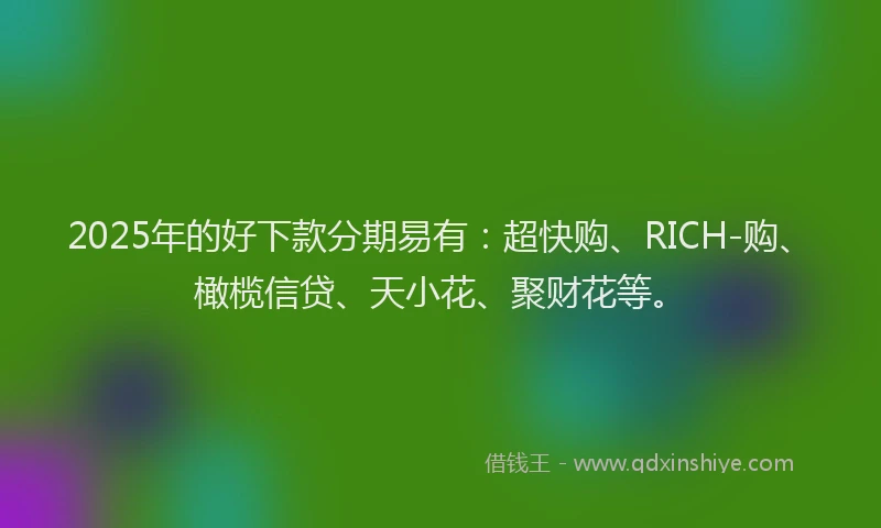 2025年的好下款分期易有：超快购、RICH-购、橄榄信贷、天小花、聚财花等。