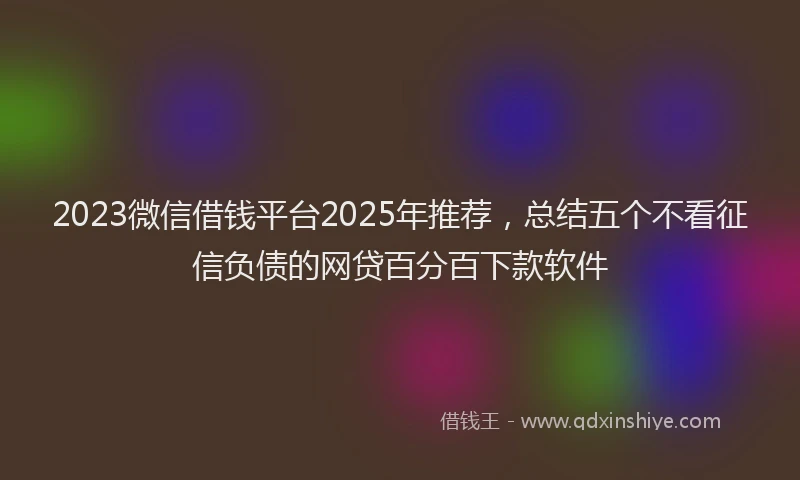 2023微信借钱平台2025年推荐，总结五个不看征信负债的网贷百分百下款软件