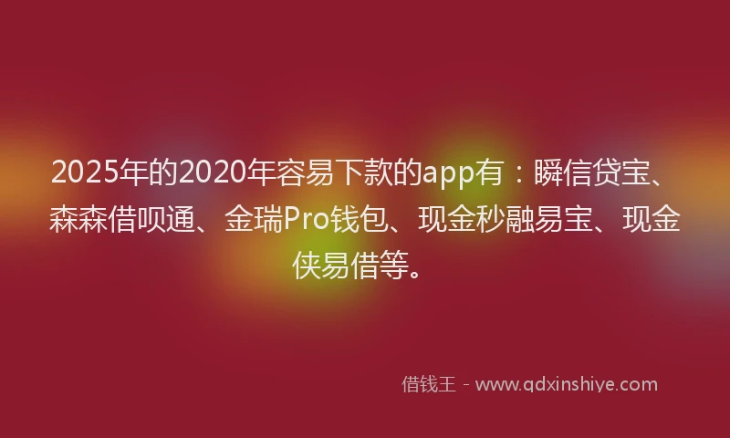 2025年的2020年容易下款的app有：瞬信贷宝、森森借呗通、金瑞Pro钱包、现金秒融易宝、现金侠易借等。