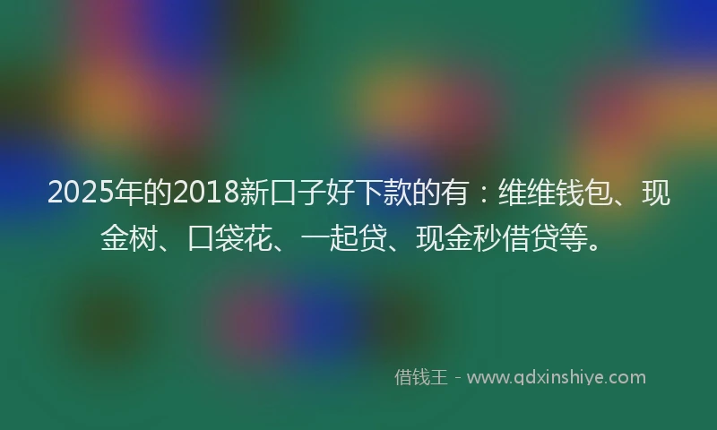 2025年的2018新口子好下款的有：维维钱包、现金树、口袋花、一起贷、现金秒借贷等。