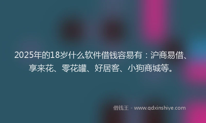 2025年的18岁什么软件借钱容易有：沪商易借、享来花、零花罐、好居客、小狗商城等。