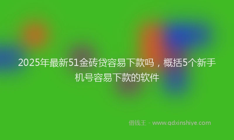 2025年最新51金砖贷容易下款吗，概括5个新手机号容易下款的软件