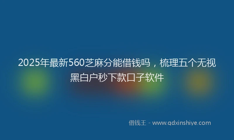 2025年最新560芝麻分能借钱吗，梳理五个无视黑白户秒下款口子软件