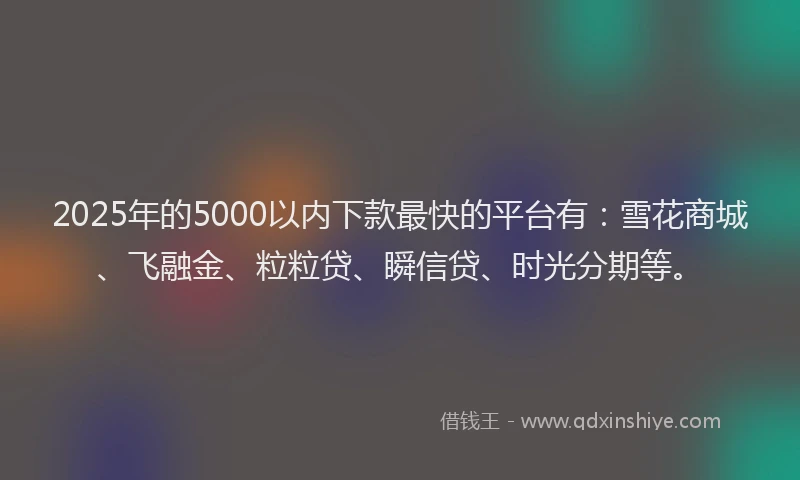 2025年的5000以内下款最快的平台有：雪花商城、飞融金、粒粒贷、瞬信贷、时光分期等。