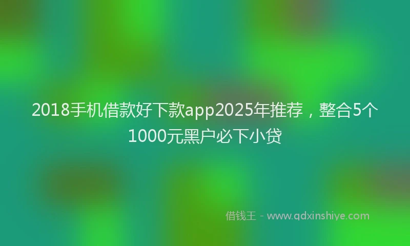 2018手机借款好下款app2025年推荐，整合5个1000元黑户必下小贷