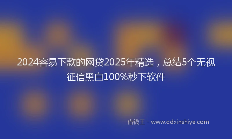 2024容易下款的网贷2025年精选，总结5个无视征信黑白100%秒下软件