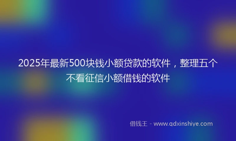 2025年最新500块钱小额贷款的软件，整理五个不看征信小额借钱的软件