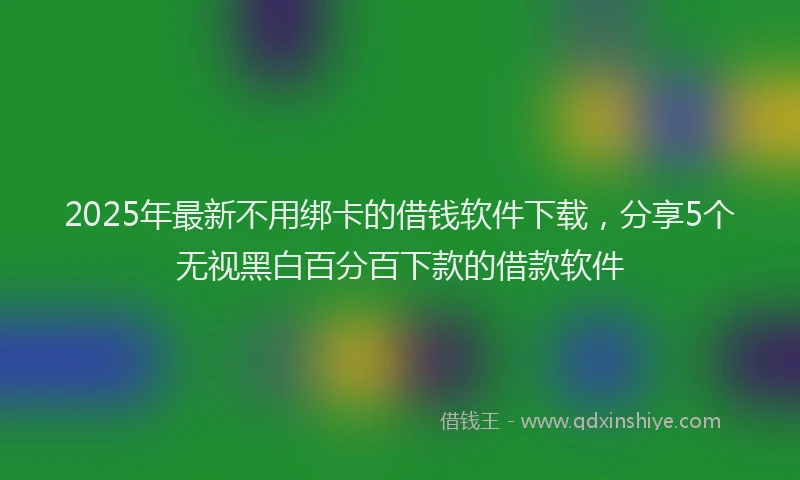 2025年最新不用绑卡的借钱软件下载，分享5个无视黑白百分百下款的借款软件
