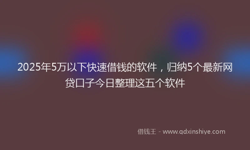 2025年5万以下快速借钱的软件，归纳5个最新网贷口子今日整理这五个软件