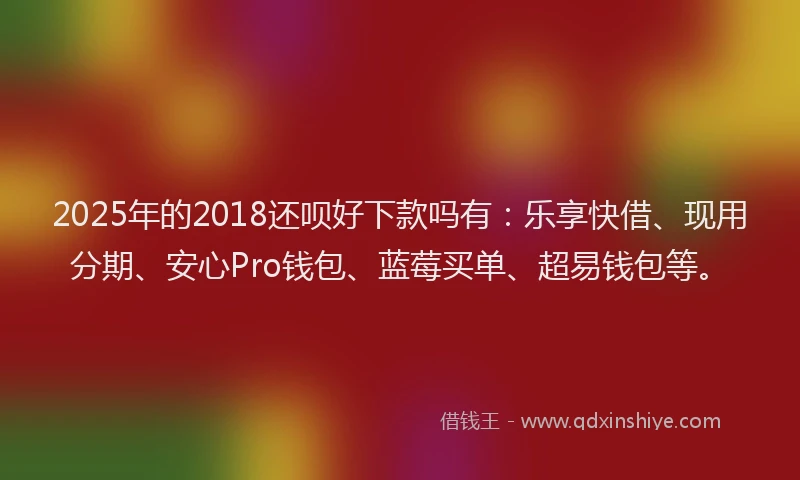 2025年的2018还呗好下款吗有：乐享快借、现用分期、安心Pro钱包、蓝莓买单、超易钱包等。