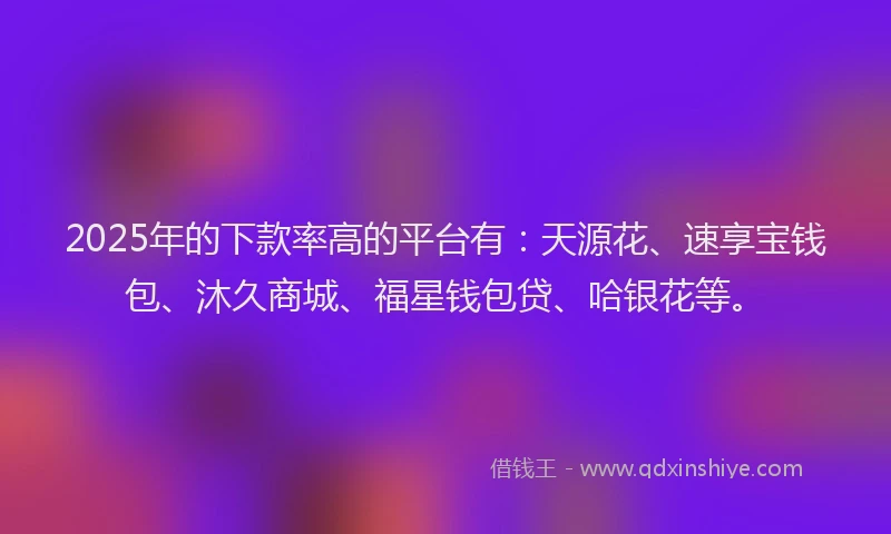 2025年的下款率高的平台有：天源花、速享宝钱包、沐久商城、福星钱包贷、哈银花等。