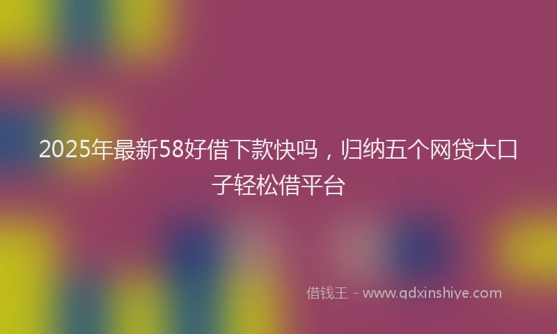 2025年最新58好借下款快吗，归纳五个网贷大口子轻松借平台