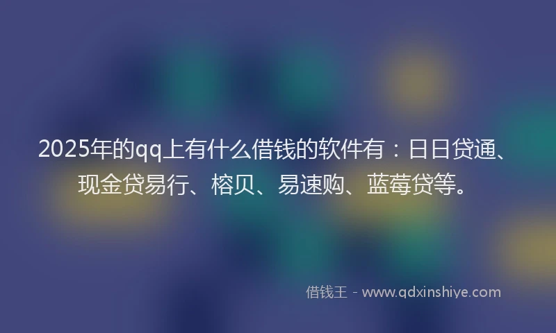 2025年的qq上有什么借钱的软件有：日日贷通、现金贷易行、榕贝、易速购、蓝莓贷等。