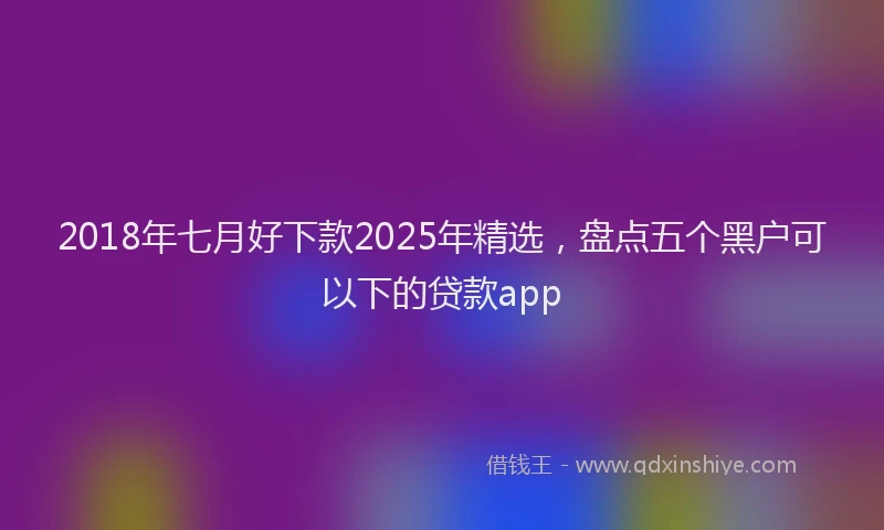 2018年七月好下款2025年精选，盘点五个黑户可以下的贷款app