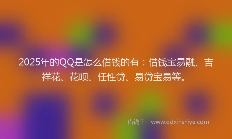 2025年的QQ是怎么借钱的有：借钱宝易融、吉祥花、花呗、任性贷、易贷宝易等。