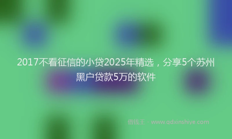 2017不看征信的小贷2025年精选，分享5个苏州黑户贷款5万的软件