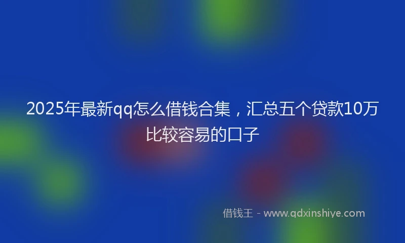 2025年最新qq怎么借钱合集，汇总五个贷款10万比较容易的口子