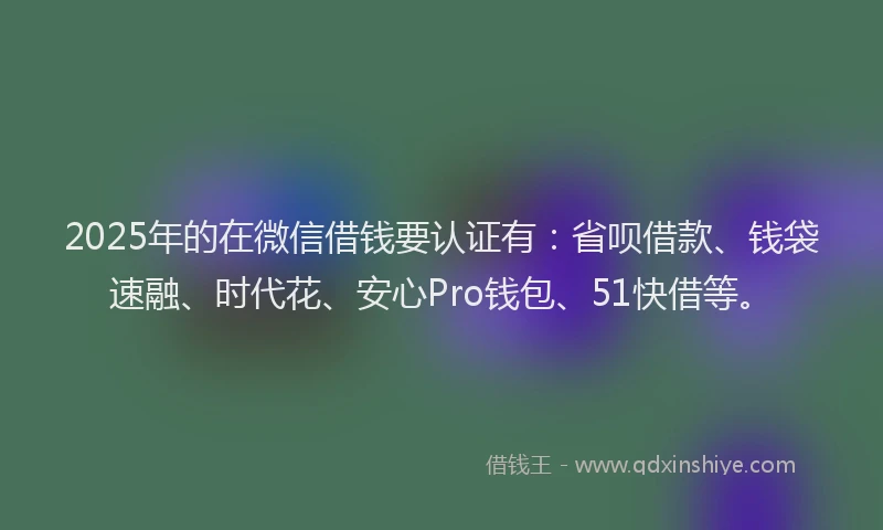 2025年的在微信借钱要认证有：省呗借款、钱袋速融、时代花、安心Pro钱包、51快借等。