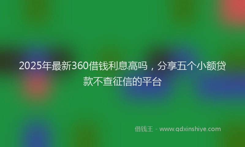 2025年最新360借钱利息高吗，分享五个小额贷款不查征信的平台