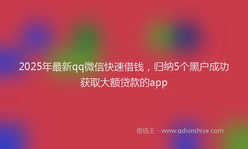 2025年最新qq微信快速借钱，归纳5个黑户成功获取大额贷款的app