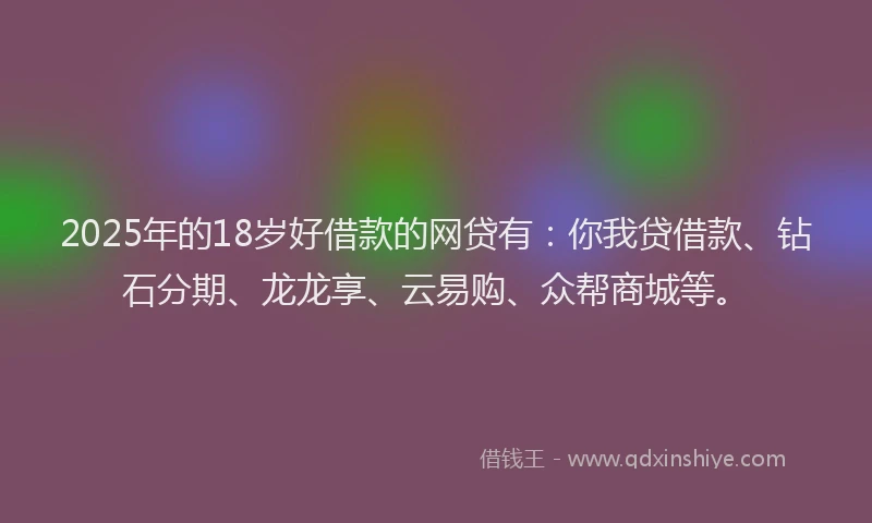 2025年的18岁好借款的网贷有：你我贷借款、钻石分期、龙龙享、云易购、众帮商城等。