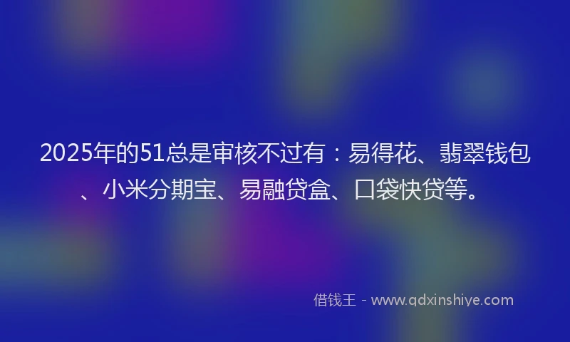 2025年的51总是审核不过有：易得花、翡翠钱包、小米分期宝、易融贷盒、口袋快贷等。