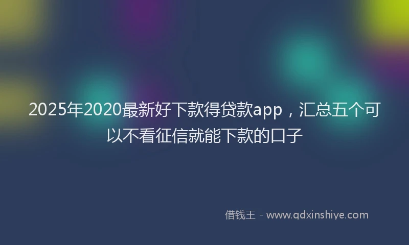 2025年2020最新好下款得贷款app，汇总五个可以不看征信就能下款的口子