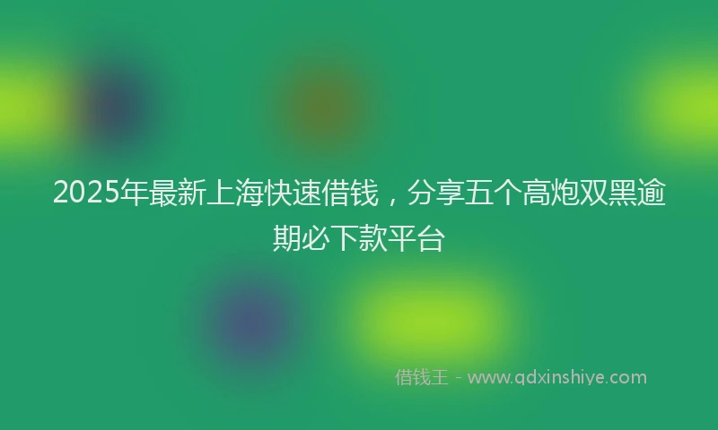 2025年最新上海快速借钱，分享五个高炮双黑逾期必下款平台
