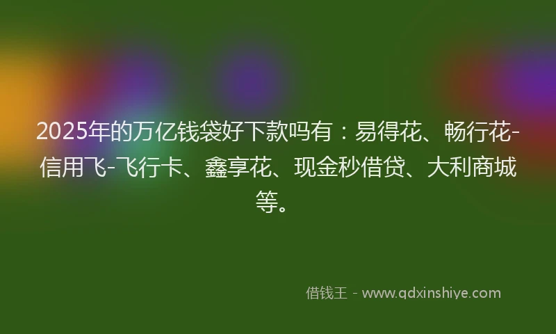 2025年的万亿钱袋好下款吗有：易得花、畅行花-信用飞-飞行卡、鑫享花、现金秒借贷、大利商城等。
