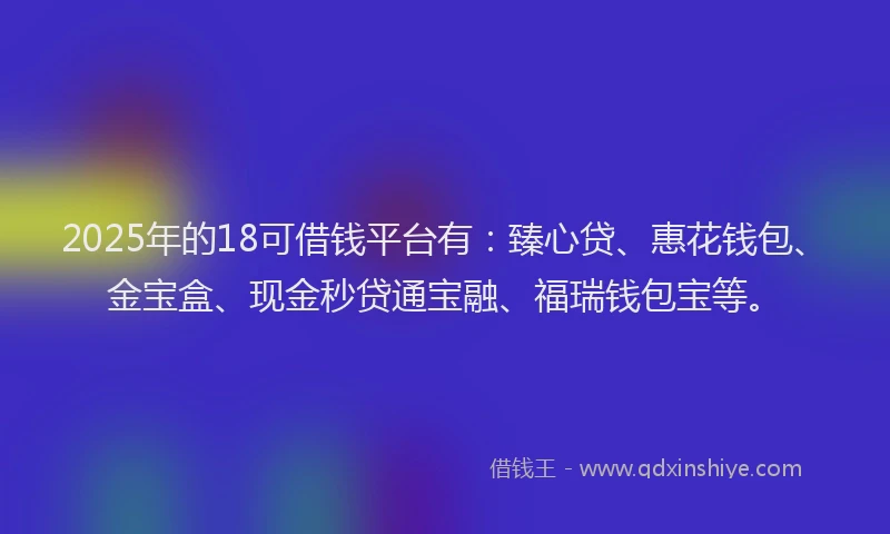 2025年的18可借钱平台有：臻心贷、惠花钱包、金宝盒、现金秒贷通宝融、福瑞钱包宝等。