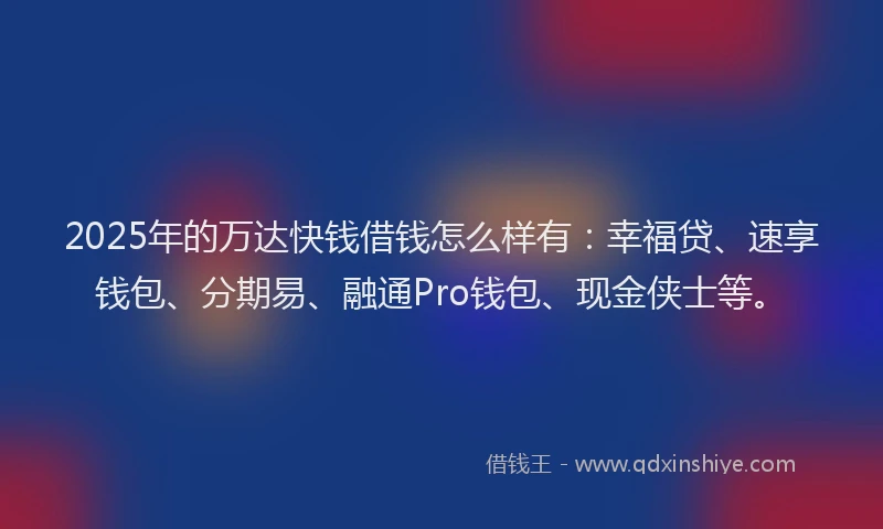 2025年的万达快钱借钱怎么样有：幸福贷、速享钱包、分期易、融通Pro钱包、现金侠士等。