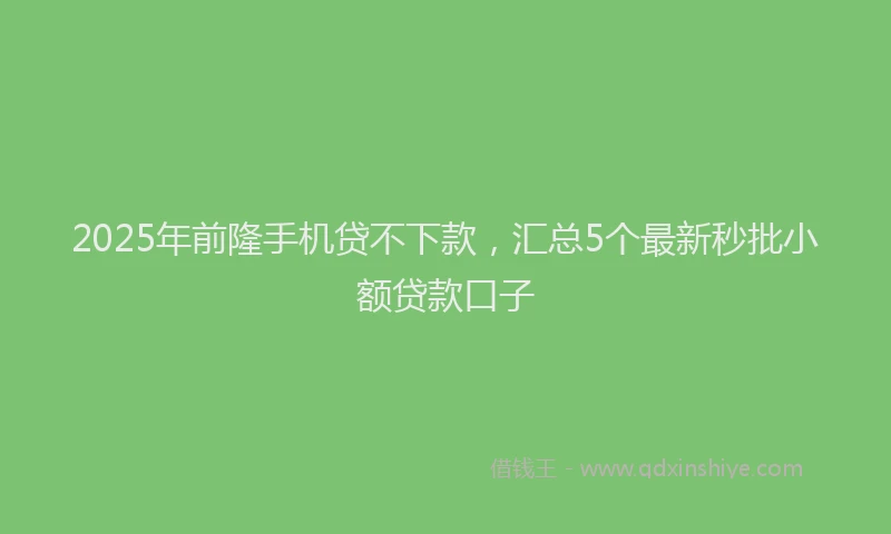 2025年前隆手机贷不下款，汇总5个最新秒批小额贷款口子