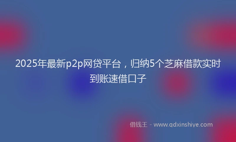 2025年最新p2p网贷平台，归纳5个芝麻借款实时到账速借口子
