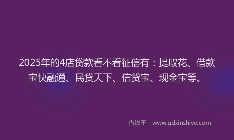 2025年的4店贷款看不看征信有：提取花、借款宝快融通、民贷天下、信贷宝、现金宝等。