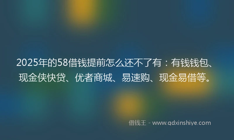 2025年的58借钱提前怎么还不了有：有钱钱包、现金侠快贷、优者商城、易速购、现金易借等。