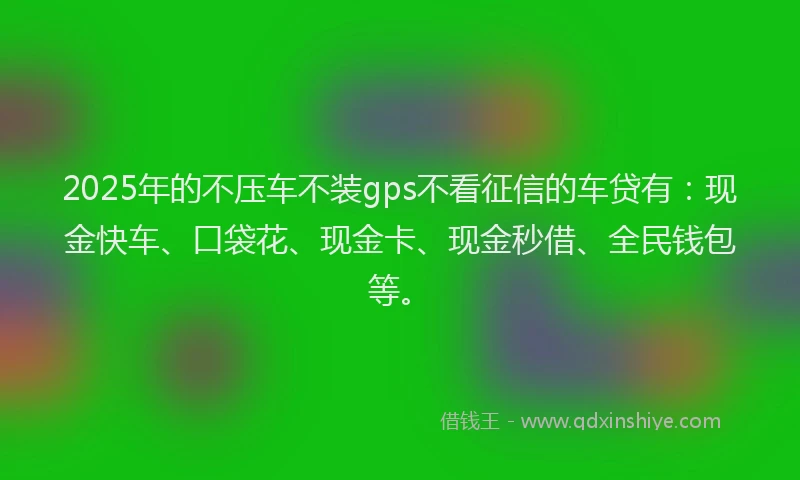 2025年的不压车不装gps不看征信的车贷有：现金快车、口袋花、现金卡、现金秒借、全民钱包等。