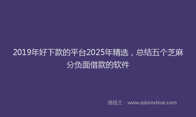2019年好下款的平台2025年精选，总结五个芝麻分负面借款的软件