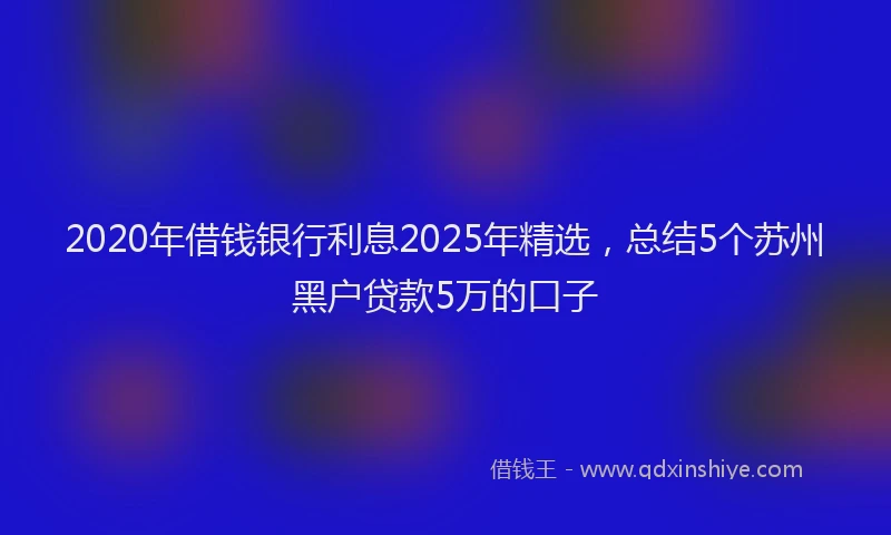 2020年借钱银行利息2025年精选，总结5个苏州黑户贷款5万的口子