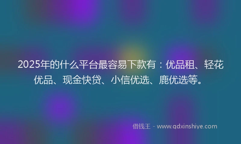 2025年的什么平台最容易下款有：优品租、轻花优品、现金快贷、小信优选、鹿优选等。