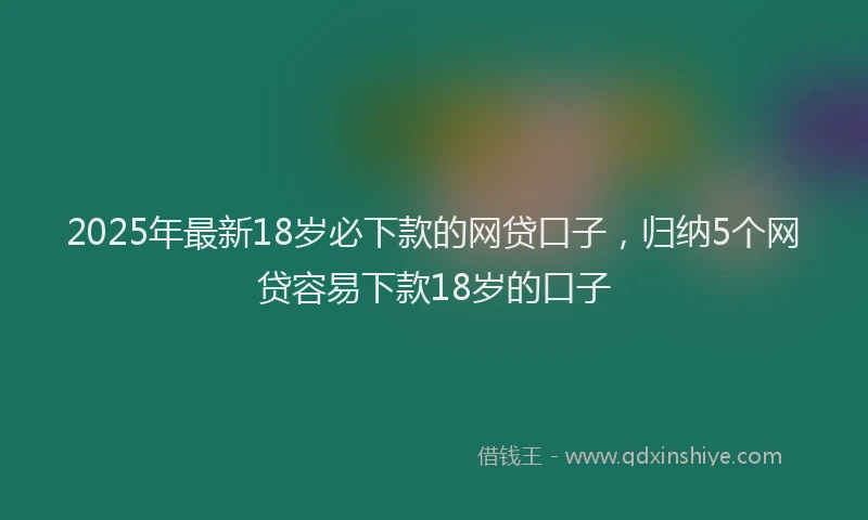 2025年最新18岁必下款的网贷口子，归纳5个网贷容易下款18岁的口子