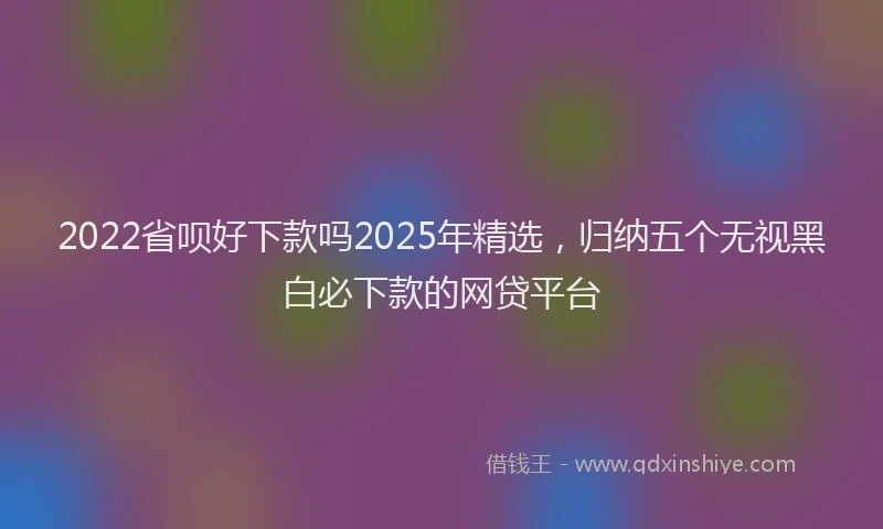 2022省呗好下款吗2025年精选，归纳五个无视黑白必下款的网贷平台