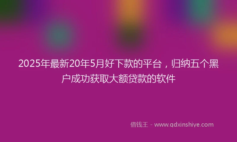 2025年最新20年5月好下款的平台，归纳五个黑户成功获取大额贷款的软件
