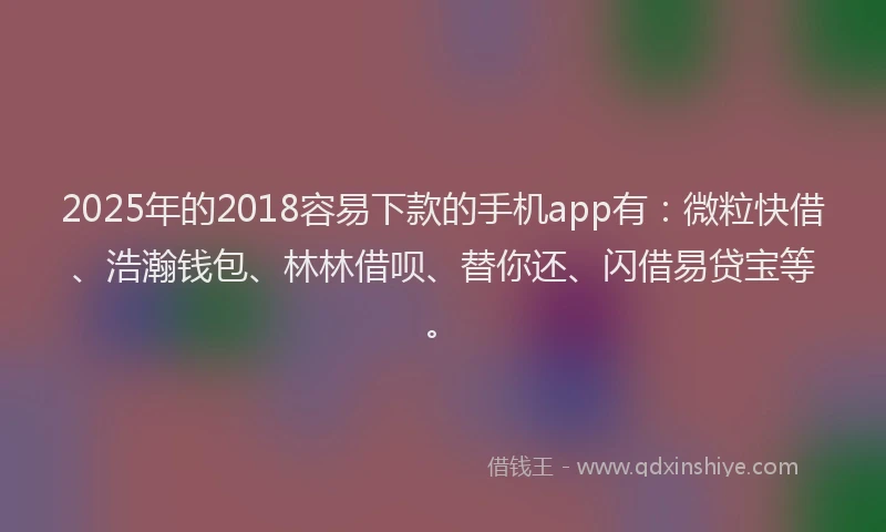 2025年的2018容易下款的手机app有：微粒快借、浩瀚钱包、林林借呗、替你还、闪借易贷宝等。