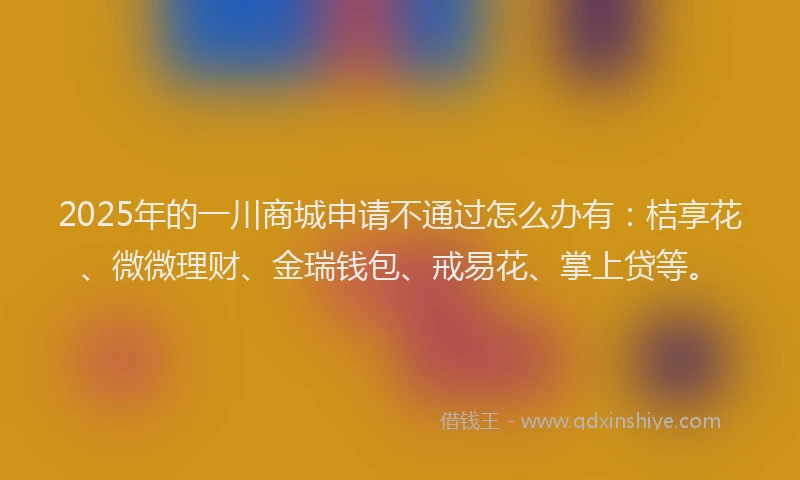 2025年的一川商城申请不通过怎么办有：桔享花、微微理财、金瑞钱包、戒易花、掌上贷等。