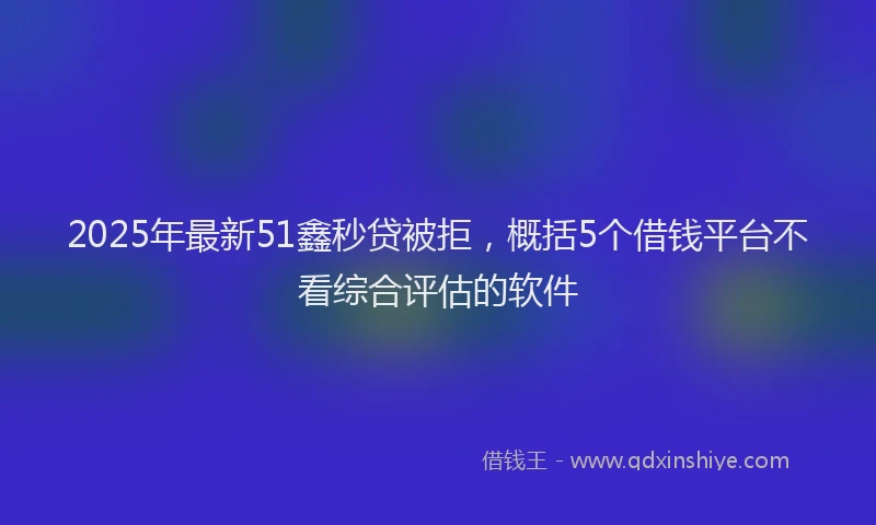 2025年最新51鑫秒贷被拒，概括5个借钱平台不看综合评估的软件