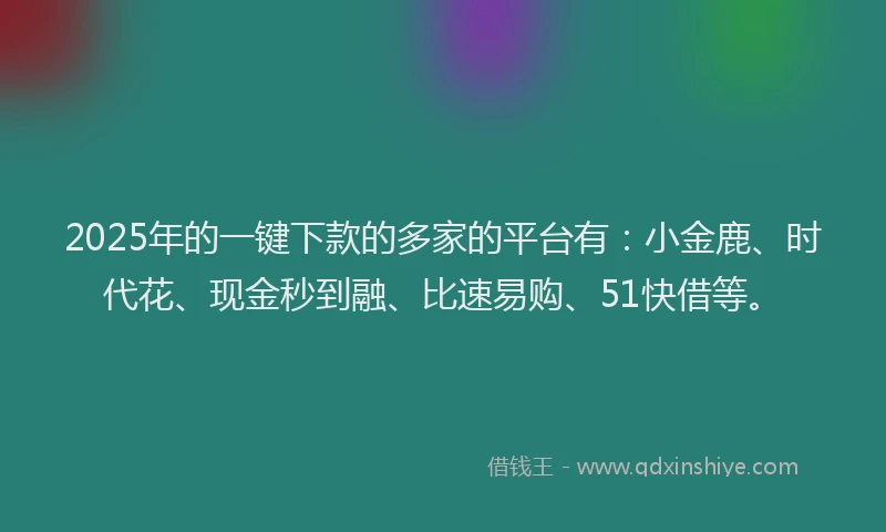 2025年的一键下款的多家的平台有：小金鹿、时代花、现金秒到融、比速易购、51快借等。