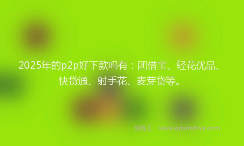 2025年的p2p好下款吗有：团借宝、轻花优品、快贷通、射手花、麦芽贷等。