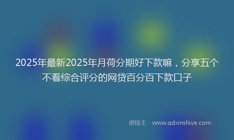 2025年最新2025年月荷分期好下款嘛，分享五个不看综合评分的网贷百分百下款口子