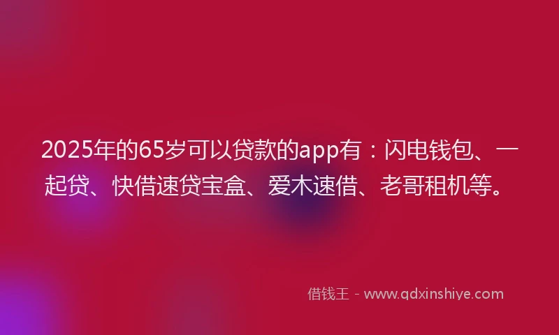 2025年的65岁可以贷款的app有：闪电钱包、一起贷、快借速贷宝盒、爱木速借、老哥租机等。