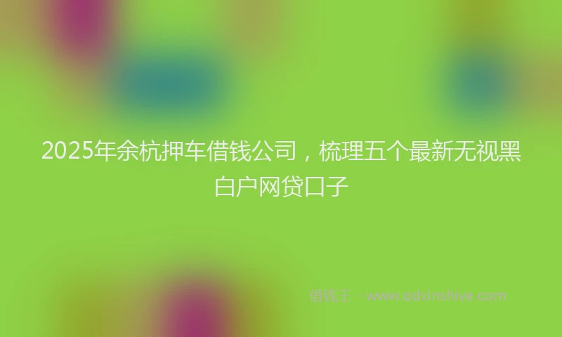 2025年余杭押车借钱公司，梳理五个最新无视黑白户网贷口子